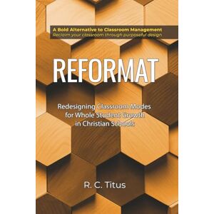 Titus, Dr. Ronald Charles Reformat: Redesigning Classroom Modes for Whole Student Growth in Christian Schools Titus, Dr. Ronald Charles Reformat: Redesigning Classroom Modes for Whole Student Growth in Christian Schools