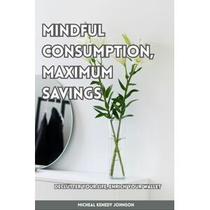 Johnson, Micheal Kenedy Mindful Consumption, Maximum Savings: Declutter Your Life, Enrich Your Wallet Johnson, Micheal Kenedy Mindful Consumption, Maximum Savings: Declutter Your Life, Enrich Your Wallet