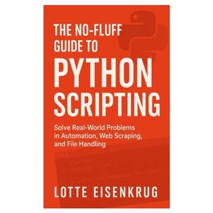 Eisenkrug, Lotte THE NO-FLUFF GUIDE TO PYTHON SCRIPTING: Solve Real-World Problems in Automation, Web Scraping, and File Handling Eisenkrug, Lotte THE NO-FLUFF GUIDE TO PYTHON SCRIPTING: Solve Real-World Problems in Automation, Web Scraping, and File Handling