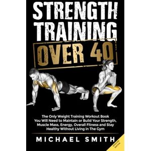 Smith, Michael Strength Training Over 40: The Only Weight Training Workout Book You Will Need to Maintain or Build Your Strength, Muscle Mass, Energy, Overall Fitness and Stay Healthy Without Living in the Gym Smith, Michael Strength Training Over 40: The Only Weight Training Workout Book You Will Need to Maintain or Build Your Strength, Muscle Mass, Energy, Overall Fitness and Stay Healthy Without Living in the Gym