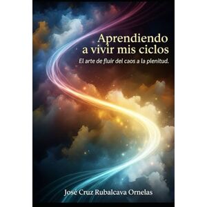 Rubalcava Ornelas, José Cruz APRENDIENDO A VIVIR MIS CICLOS: El arte de fluir del caos a la plenitud. Rubalcava Ornelas, José Cruz APRENDIENDO A VIVIR MIS CICLOS: El arte de fluir del caos a la plenitud.