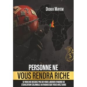 Mayem, Didier PERSONNE NE VOUS RENDRA RICHE: SI VOUS NE DECIDEZ PAS DE VOUS LIBERER D’ABORD DE L’EDUCATION COLONIALE AU RABAIS QUE VOUS AVEZ SUBIE Mayem, Didier PERSONNE NE VOUS RENDRA RICHE: SI VOUS NE DECIDEZ PAS DE VOUS LIBERER D’ABORD DE L’EDUCATION COLONIALE AU RABAIS QUE VOUS AVEZ SUBIE