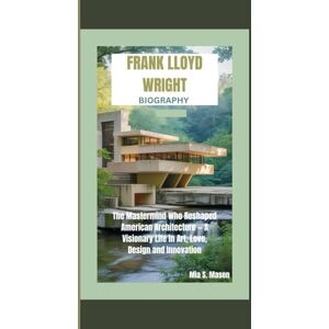 S. Mason, Mia FRANK LLOYD WRIGHT BIOGRAPHY: The Mastermind Who Reshaped American Architecture — A Visionary Life in Art, Love, Design and Innovation S. Mason, Mia FRANK LLOYD WRIGHT BIOGRAPHY: The Mastermind Who Reshaped American Architecture — A Visionary Life in Art, Love, Design and Innovation