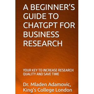 Adamovic, Dr Mladen A BEGINNER’S GUIDE TO CHATGPT FOR BUSINESS RESEARCH: YOUR KEY TO INCREASE RESEARCH QUALITY AND SAVE TIME Adamovic, Dr Mladen A BEGINNER’S GUIDE TO CHATGPT FOR BUSINESS RESEARCH: YOUR KEY TO INCREASE RESEARCH QUALITY AND SAVE TIME
