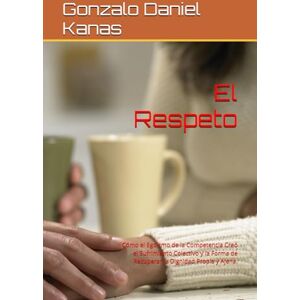 Kanas, Gonzalo Daniel El Respeto: Cómo el Egoísmo de la Competencia Creó el Sufrimiento Colectivo y la Forma de Recuperar la Dignidad Propia y Ajena. Kanas, Gonzalo Daniel El Respeto: Cómo el Egoísmo de la Competencia Creó el Sufrimiento Colectivo y la Forma de Recuperar la Dignidad Propia y Ajena.
