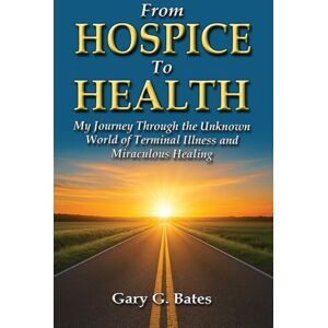 Bates, Gary From Hospice To Health: My Journey Through the Unknown World of Terminal Illness and Miraculous Healing Bates, Gary From Hospice To Health: My Journey Through the Unknown World of Terminal Illness and Miraculous Healing