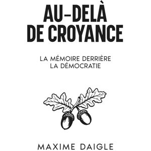 Daigle, Maxime Au-Delà de Toute Croyance: La Mémoire Derrière la Démocratie Daigle, Maxime Au-Delà de Toute Croyance: La Mémoire Derrière la Démocratie