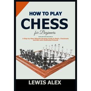 Alex, Lewis How to play Chess for Beginners: A Step-by-Step Ultimate Strategy Guide to Begin, Checkmate and Win with Illustrated Pictures. Alex, Lewis How to play Chess for Beginners: A Step-by-Step Ultimate Strategy Guide to Begin, Checkmate and Win with Illustrated Pictures.