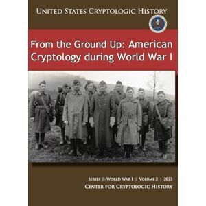 CENTER FOR CRYPTOLOGIC HISTORY From the Ground Up: American Cryptology during World War I (UNITED STATES CRYPTOLOGIC HISTORY), SERIES II: WORLD WARI VOLUME 2 2023 CENTER FOR CRYPTOLOGIC HISTORY From the Ground Up: American Cryptology during World War I (UNITED STATES CRYPTOLOGIC HISTORY), SERIES II: WORLD WARI VOLUME 2 2023