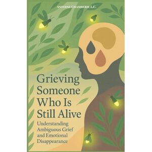 CHAMBERIE, ANTOINE Grieving Someone Who is Still Alive: Understanding Ambiguous Grief and Emotional Disappearance CHAMBERIE, ANTOINE Grieving Someone Who is Still Alive: Understanding Ambiguous Grief and Emotional Disappearance