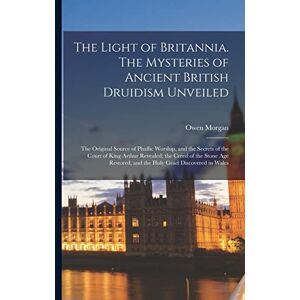 Morgan, Owen The Light of Britannia. The Mysteries of Ancient British Druidism Unveiled; the Original Source of Phallic Worship, and the Secrets of the Court of ... and the Holy Grael Discovered in Wales Morgan, Owen The Light of Britannia. The Mysteries of Ancient British Druidism Unveiled; the Original Source of Phallic Worship, and the Secrets of the Court of ... and the Holy Grael Discovered in Wales