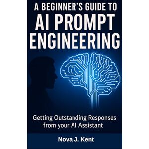 Kent, Nova J. A BEGINNER'S GUIDE TO AI PROMPT ENGINEERING: Getting Outstanding Responses from your AI Assistant Kent, Nova J. A BEGINNER'S GUIDE TO AI PROMPT ENGINEERING: Getting Outstanding Responses from your AI Assistant