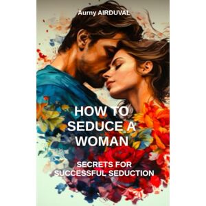 AIRDUVAL, Aurny How to seduce a woman: secrets for successful séduction: Seduction, Romantic relationship, Body language, Charm, Dating, Attraction, Flirting AIRDUVAL, Aurny How to seduce a woman: secrets for successful séduction: Seduction, Romantic relationship, Body language, Charm, Dating, Attraction, Flirting