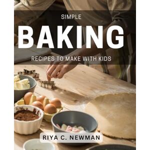 C Newman, Riya Simple Baking Recipes To Make With Kids: Delicious and Easy Baking Activities for Family Fun and Learning C Newman, Riya Simple Baking Recipes To Make With Kids: Delicious and Easy Baking Activities for Family Fun and Learning