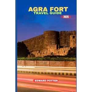 POTTER, EDWARD AGRA FORT TRAVEL GUIDE 2025: A Regal Tapestry of Architecture, Heritage, and Imperial Tales POTTER, EDWARD AGRA FORT TRAVEL GUIDE 2025: A Regal Tapestry of Architecture, Heritage, and Imperial Tales