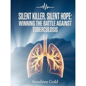 Gold, Sunshine Silent Killer, Silent Hope: Winning the Battle Against Tuberculosis: “Your Essential Resource for Awareness, Care, and Hope” Gold, Sunshine Silent Killer, Silent Hope: Winning the Battle Against Tuberculosis: “Your Essential Resource for Awareness, Care, and Hope”