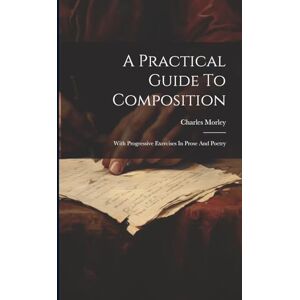 Morley, Charles A Practical Guide To Composition: With Progressive Exercises In Prose And Poetry Morley, Charles A Practical Guide To Composition: With Progressive Exercises In Prose And Poetry