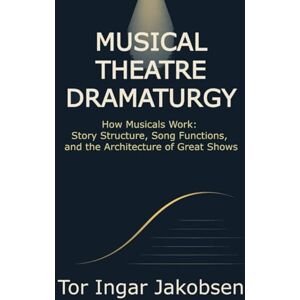 Jakobsen, Tor Ingar Musical Theatre Dramaturgy: How Musicals Work: Story Structure, Song Functions, and the Architecture of Great Shows Jakobsen, Tor Ingar Musical Theatre Dramaturgy: How Musicals Work: Story Structure, Song Functions, and the Architecture of Great Shows