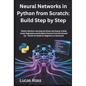 Ross, Lucas Neural Networks in Python from Scratch: Build Step by Step: Master Machine Learning and Deep Learning by Coding Linear Regression and Gradient Descent ... Up – Hands-On Guide for Beginners to Advanced Ross, Lucas Neural Networks in Python from Scratch: Build Step by Step: Master Machine Learning and Deep Learning by Coding Linear Regression and Gradient Descent ... Up – Hands-On Guide for Beginners to Advanced