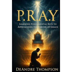Thompson, DeAndre E P.R.A.Y: Learning Fundamental Keys to Approaching the Throne of Grace Thompson, DeAndre E P.R.A.Y: Learning Fundamental Keys to Approaching the Throne of Grace