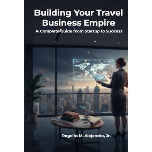 Alejandro, Rogelio Building Your Travel Business Empire: A Complete Guide from Startup to Success Alejandro, Rogelio Building Your Travel Business Empire: A Complete Guide from Startup to Success
