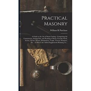 Purchase, William R Practical Masonry: A Guide to the Art of Stone Cutting: Comprising the Construction, Setting-out, and Working of Stairs, Circular Work, Arches, ... to Which Are Added Supplements Relating To... Purchase, William R Practical Masonry: A Guide to the Art of Stone Cutting: Comprising the Construction, Setting-out, and Working of Stairs, Circular Work, Arches, ... to Which Are Added Supplements Relating To...