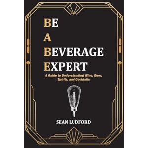 Ludford, Sean Be a Beverage Expert: A Guide to Understanding Wine, Beer, Spirits, and Cocktails Ludford, Sean Be a Beverage Expert: A Guide to Understanding Wine, Beer, Spirits, and Cocktails