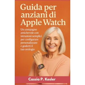 P. Kesler, Cassia Guida per anziani di Apple Watch: Un compagno amichevole con istruzioni semplici per configurare, personalizzare e goderti il tuo orologio P. Kesler, Cassia Guida per anziani di Apple Watch: Un compagno amichevole con istruzioni semplici per configurare, personalizzare e goderti il tuo orologio
