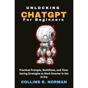 Norman Unlocking ChatGPT for Beginners: Practical Prompts, Workflows, and Time-Saving Strategies to Work Smarter in the AI Era Norman Unlocking ChatGPT for Beginners: Practical Prompts, Workflows, and Time-Saving Strategies to Work Smarter in the AI Era