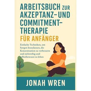 WREN, JONAH ARBEITSBUCH ZUR AKZEPTANZ- UND COMMITMENT-THERAPIE FÜR ANFÄNGER: Einfache Techniken, um Sorgen loszulassen, die Konzentration zu verbessern und zielstrebig und selbstbewusst zu leben WREN, JONAH ARBEITSBUCH ZUR AKZEPTANZ- UND COMMITMENT-THERAPIE FÜR ANFÄNGER: Einfache Techniken, um Sorgen loszulassen, die Konzentration zu verbessern und zielstrebig und selbstbewusst zu leben