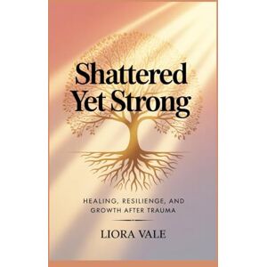 Vale, Liora Shattered Yet Strong: Healing, Resilience, and Growth After Trauma Vale, Liora Shattered Yet Strong: Healing, Resilience, and Growth After Trauma