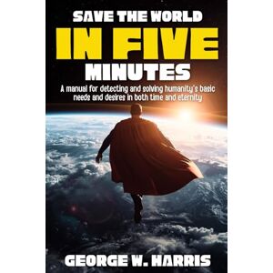 Harris, George Save the World in 5 Minutes: A Manual for Detecting and Solving Humanity's Basic Needs and Desires in Both Time and Eternity Harris, George Save the World in 5 Minutes: A Manual for Detecting and Solving Humanity's Basic Needs and Desires in Both Time and Eternity