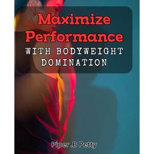 .B Petty, Piper Maximize Performance with Bodyweight Domination: The Ultimate Guide to Achieve Peak Fitness through Bodyweight Training .B Petty, Piper Maximize Performance with Bodyweight Domination: The Ultimate Guide to Achieve Peak Fitness through Bodyweight Training