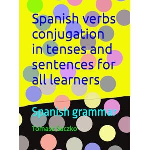 Saczko, Tomasz Spanish verbs conjugation in tenses and sentences for all learners: Spanish grammar Saczko, Tomasz Spanish verbs conjugation in tenses and sentences for all learners: Spanish grammar