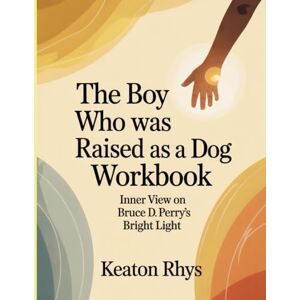 Rhys, Keaton The Boy Who Was Raised As A Dog Workbook: Inner View on Bruce D. Perry's Bright Light Rhys, Keaton The Boy Who Was Raised As A Dog Workbook: Inner View on Bruce D. Perry's Bright Light
