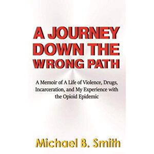 Smith, Michael B. A Journey Down The Wrong Path: A Memoir of A Life of Violence, Drugs, Incarceration, and My Experience with the Opioid Epidemic Smith, Michael B. A Journey Down The Wrong Path: A Memoir of A Life of Violence, Drugs, Incarceration, and My Experience with the Opioid Epidemic