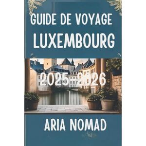 Nomad, Aria GUIDE DE VOYAGE Luxembourg 2025-2026: " Explorez le Cœur du Grand-Duché Nomad, Aria GUIDE DE VOYAGE Luxembourg 2025-2026: " Explorez le Cœur du Grand-Duché