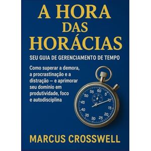 Crosswell, Marcus A HORA DAS HORÁCIAS: Seu Guia de Gerenciamento de Tempo: Como superar a demora, a procrastinação e a distração — e aprimorar seu domínio em produtividade, foco e autodisciplina Crosswell, Marcus A HORA DAS HORÁCIAS: Seu Guia de Gerenciamento de Tempo: Como superar a demora, a procrastinação e a distração — e aprimorar seu domínio em produtividade, foco e autodisciplina