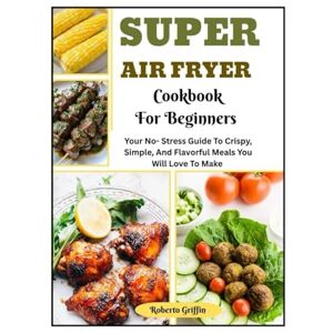 Griffin Super Air Fryer Cookbook For Beginners: Your No-Stress Guide To Crispy, Simple, And Flavorful Meals You Will Love To Make Griffin Super Air Fryer Cookbook For Beginners: Your No-Stress Guide To Crispy, Simple, And Flavorful Meals You Will Love To Make