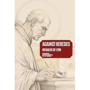 Lyon, St. Irenaeus of Against Heresies: Exposure and Refutation of Knowledge Falsely So-Called Annotated Lyon, St. Irenaeus of Against Heresies: Exposure and Refutation of Knowledge Falsely So-Called Annotated