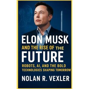 Vexler, Nolan R Elon Musk and the Rise of the Future: Robots, AI, and the Bold Technologies Shaping Tomorrow Vexler, Nolan R Elon Musk and the Rise of the Future: Robots, AI, and the Bold Technologies Shaping Tomorrow