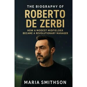 Smithson, Maria The Biography of Roberto De Zerbi: How a Modest Midfielder Became a Revolutionary Manager Smithson, Maria The Biography of Roberto De Zerbi: How a Modest Midfielder Became a Revolutionary Manager