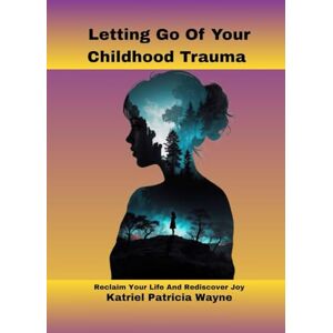 Patricia Wayne, Katriel Letting Go Of Your Childhood Trauma: Reclaim Your Life And Rediscover Joy Patricia Wayne, Katriel Letting Go Of Your Childhood Trauma: Reclaim Your Life And Rediscover Joy