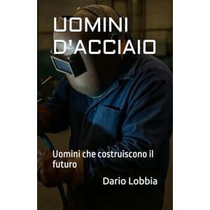 Lobbia, Dario UOMINI D'ACCIAIO: Uomini che costruiscono il futuro Lobbia, Dario UOMINI D'ACCIAIO: Uomini che costruiscono il futuro