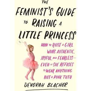 Blachor, Devorah The Feminist's Guide to Raising a Little Princess: How to Raise a Girl Who's Authentic, Joyful, and Fearless--Even If She Refuses to Wear Anything but ... You Can Be Pretty in Pink and Still Lean In Blachor, Devorah The Feminist's Guide to Raising a Little Princess: How to Raise a Girl Who's Authentic, Joyful, and Fearless--Even If She Refuses to Wear Anything but ... You Can Be Pretty in Pink and Still Lean In