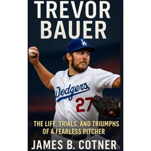 B. Cotner, James TREVOR BAUER: The Life, Trials and Triumphs of a Fearless Pitcher B. Cotner, James TREVOR BAUER: The Life, Trials and Triumphs of a Fearless Pitcher