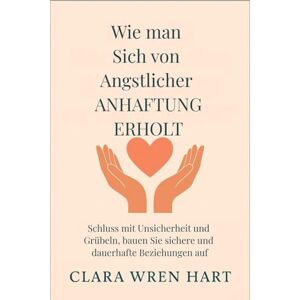 Wren Hart, Clara Wie man sich von ängstlicher Anhaftung erholt: Schluss mit Unsicherheit und Grübeln, bauen Sie sichere und dauerhafte Beziehungen auf Wren Hart, Clara Wie man sich von ängstlicher Anhaftung erholt: Schluss mit Unsicherheit und Grübeln, bauen Sie sichere und dauerhafte Beziehungen auf