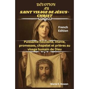 E. Bowen, Maria DÉVOTION AU SAINT VISAGE DE JÉSUS-CHRIST: Puissante neuvaine, litanie, promesses, chapelet et prières au visage humain de Dieu E. Bowen, Maria DÉVOTION AU SAINT VISAGE DE JÉSUS-CHRIST: Puissante neuvaine, litanie, promesses, chapelet et prières au visage humain de Dieu