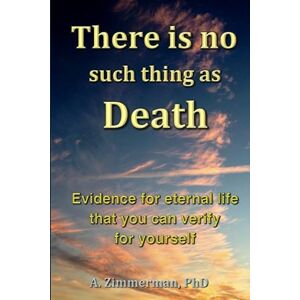 Zimmerman PhD, A. There is no such thing as Death: Evidence for eternal life that you can verify for yourself Zimmerman PhD, A. There is no such thing as Death: Evidence for eternal life that you can verify for yourself