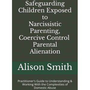 Smith, Alison Safeguarding Children Exposed to Narcissistic Parenting, Coercive Control and Parental Alienation: Practitioner's Guide to Understanding & Working With the Complexities of Domestic Abuse Smith, Alison Safeguarding Children Exposed to Narcissistic Parenting, Coercive Control and Parental Alienation: Practitioner's Guide to Understanding & Working With the Complexities of Domestic Abuse